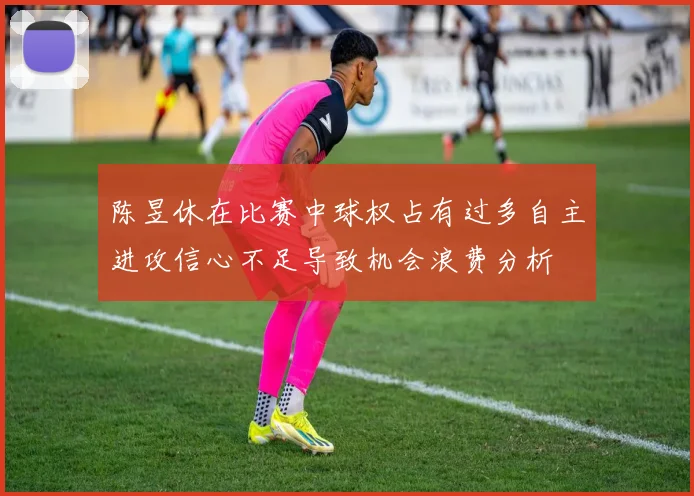 陈昱休在比赛中球权占有过多自主进攻信心不足导致机会浪费分析