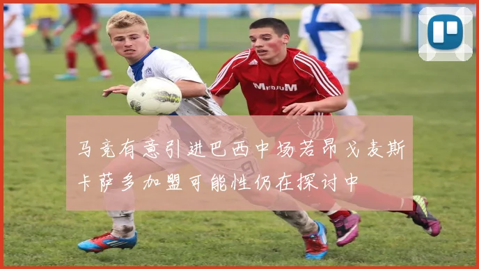 马竞有意引进巴西中场若昂戈麦斯卡萨多加盟可能性仍在探讨中