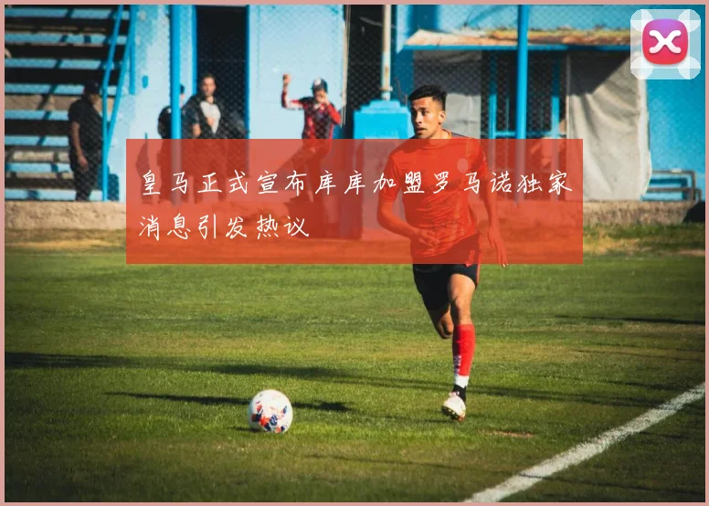 皇马正式宣布库库加盟罗马诺独家消息引发热议