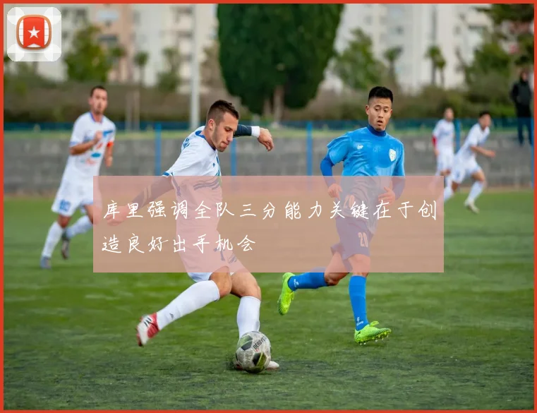 库里强调全队三分能力关键在于创造良好出手机会
