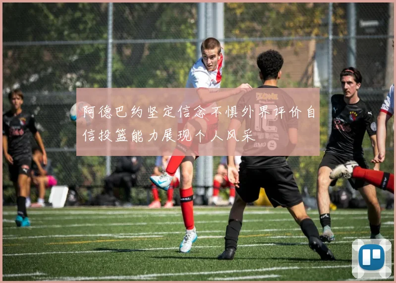 阿德巴约坚定信念不惧外界评价自信投篮能力展现个人风采