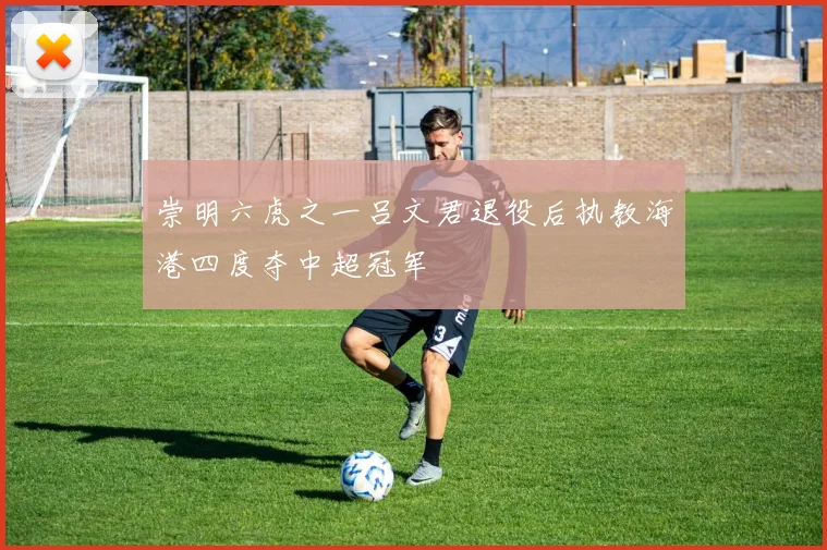 崇明六虎之一吕文君退役后执教海港四度夺中超冠军