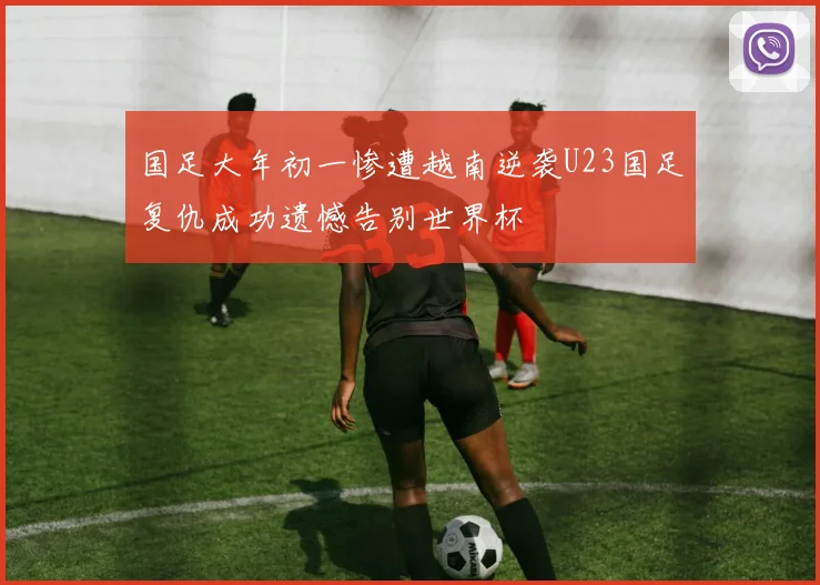 国足大年初一惨遭越南逆袭U23国足复仇成功遗憾告别世界杯