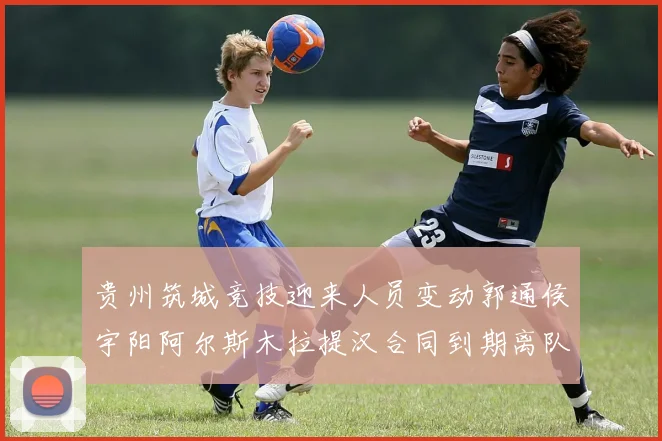 贵州筑城竞技迎来人员变动郭通侯宇阳阿尔斯木拉提汉合同到期离队