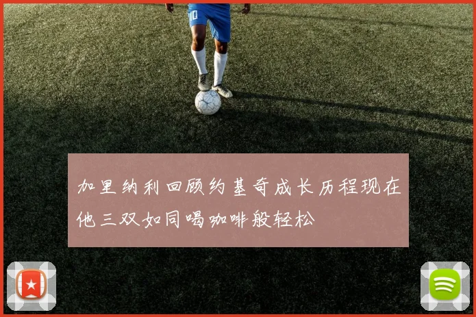 加里纳利回顾约基奇成长历程现在他三双如同喝咖啡般轻松