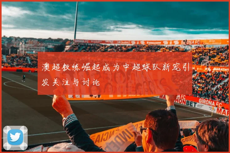 澳超教练崛起成为中超球队新宠引发关注与讨论