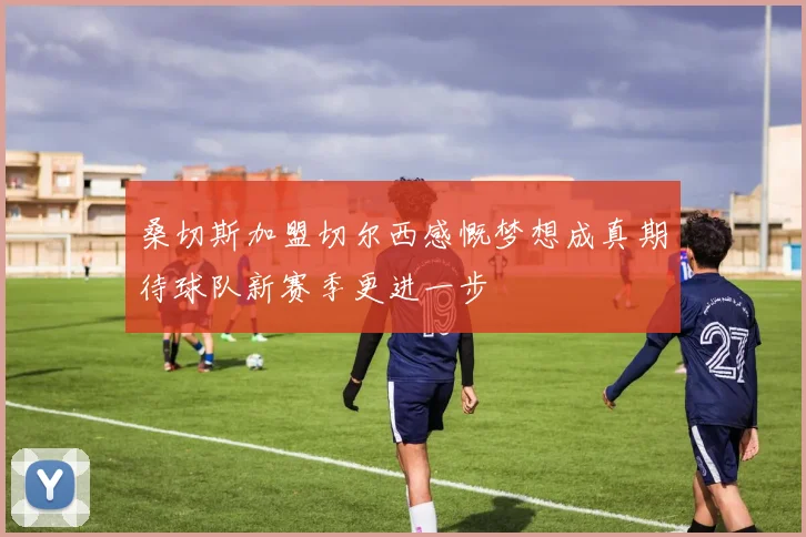 桑切斯加盟切尔西感慨梦想成真期待球队新赛季更进一步